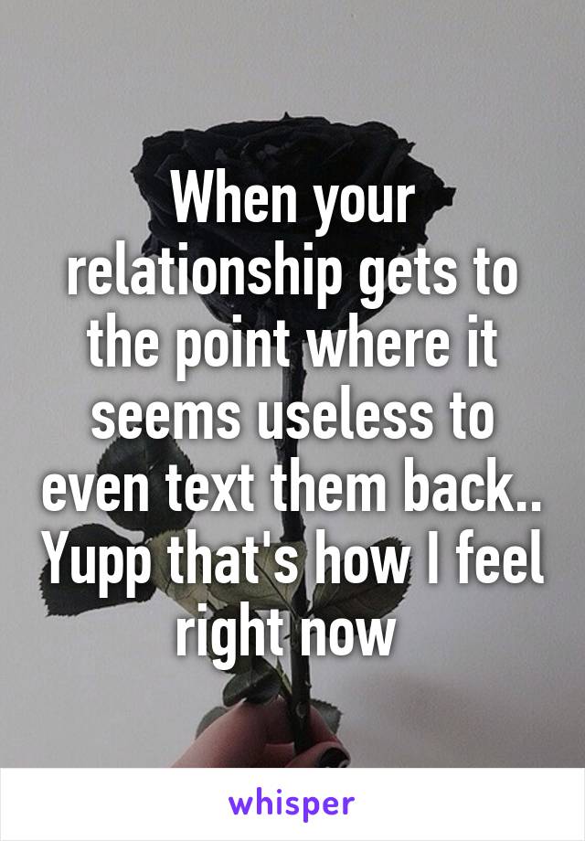 When your relationship gets to the point where it seems useless to even text them back.. Yupp that's how I feel right now 