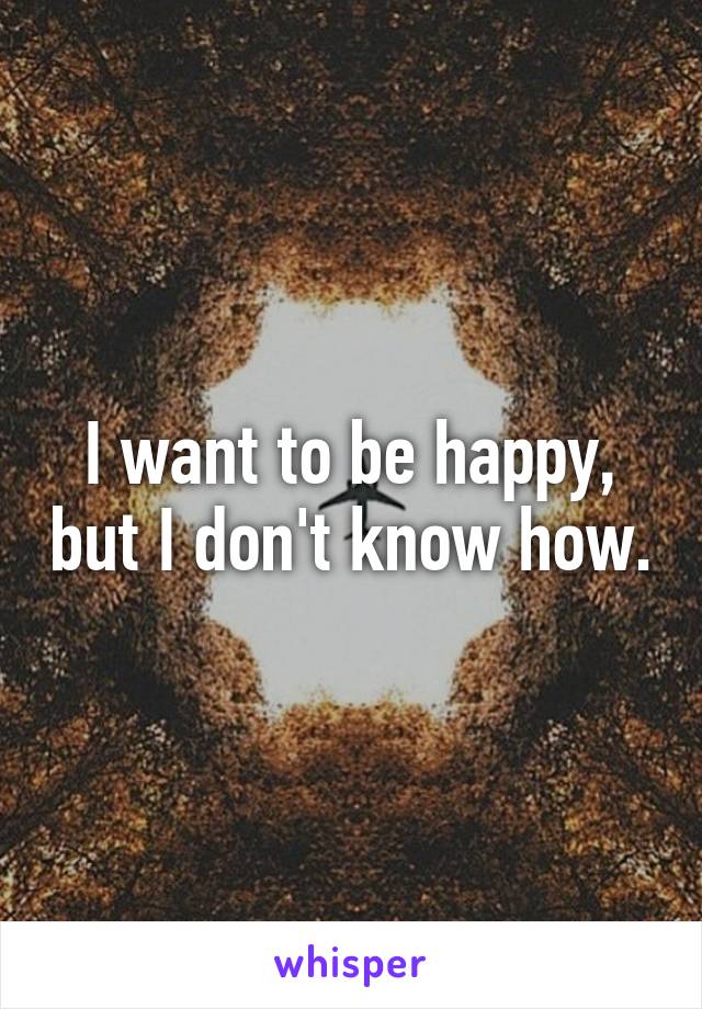 I want to be happy, but I don't know how.