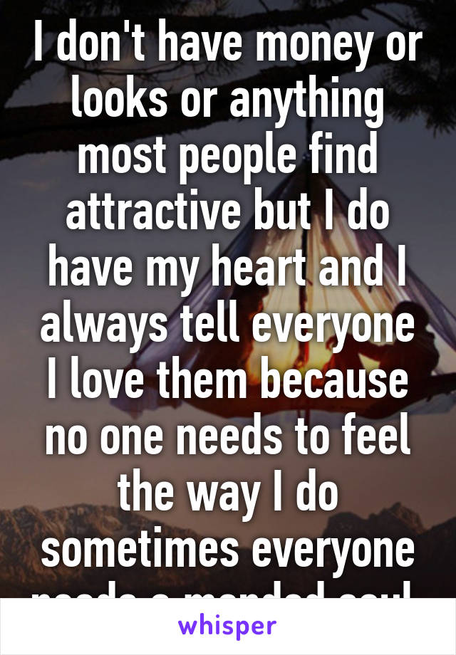 I don't have money or looks or anything most people find attractive but I do have my heart and I always tell everyone I love them because no one needs to feel the way I do sometimes everyone needs a mended soul 