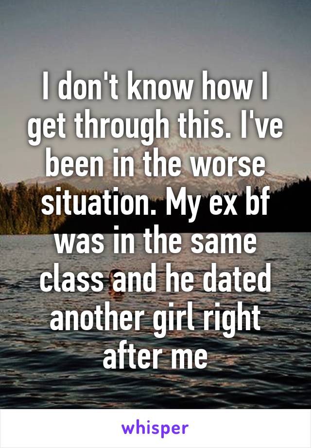 I don't know how I get through this. I've been in the worse situation. My ex bf was in the same class and he dated another girl right after me