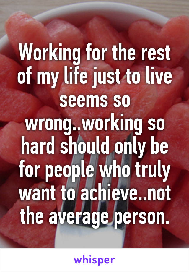 Working for the rest of my life just to live seems so wrong..working so hard should only be for people who truly want to achieve..not the average person.