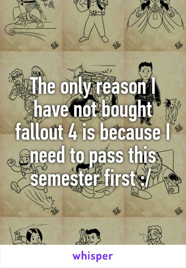 The only reason I have not bought fallout 4 is because I need to pass this semester first :/ 