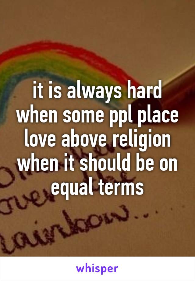 it is always hard when some ppl place love above religion when it should be on equal terms