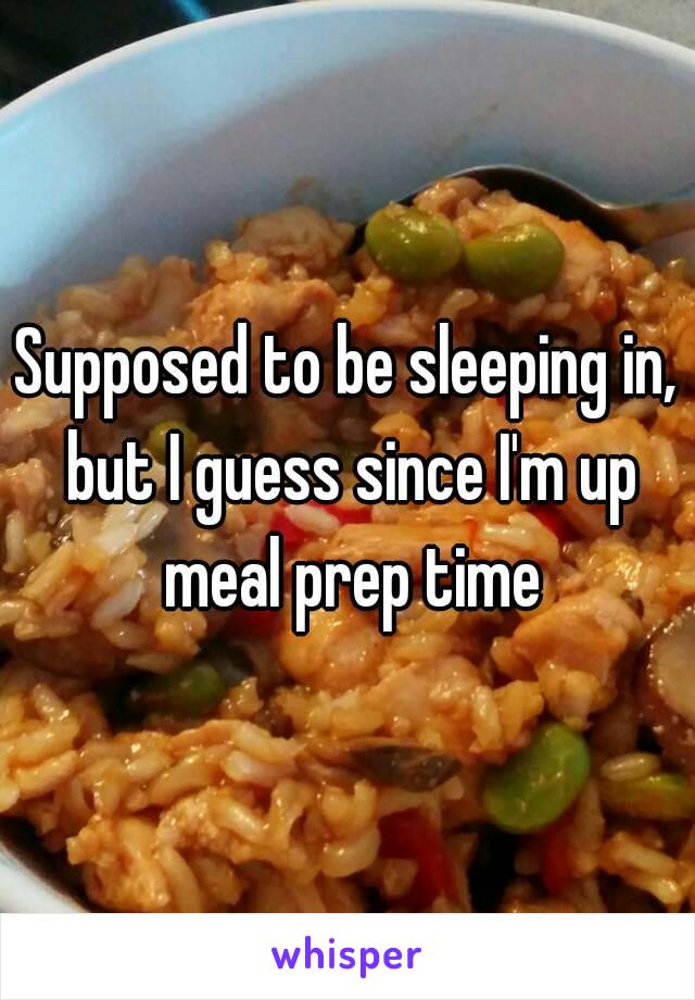 Supposed to be sleeping in, but I guess since I'm up meal prep time