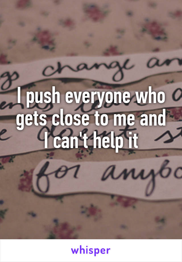 I push everyone who gets close to me and I can't help it
