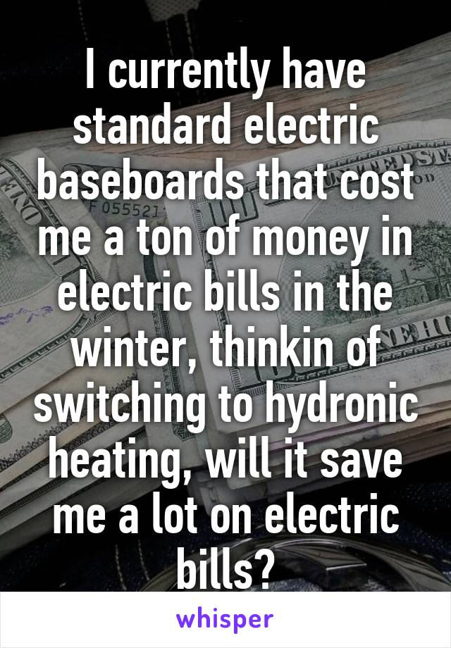 I currently have standard electric baseboards that cost me a ton of money in electric bills in the winter, thinkin of switching to hydronic heating, will it save me a lot on electric bills?