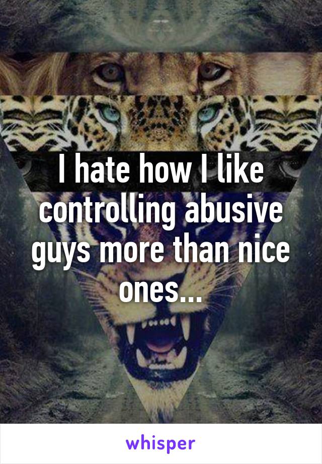 I hate how I like controlling abusive guys more than nice ones...