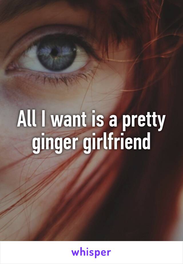 All I want is a pretty ginger girlfriend