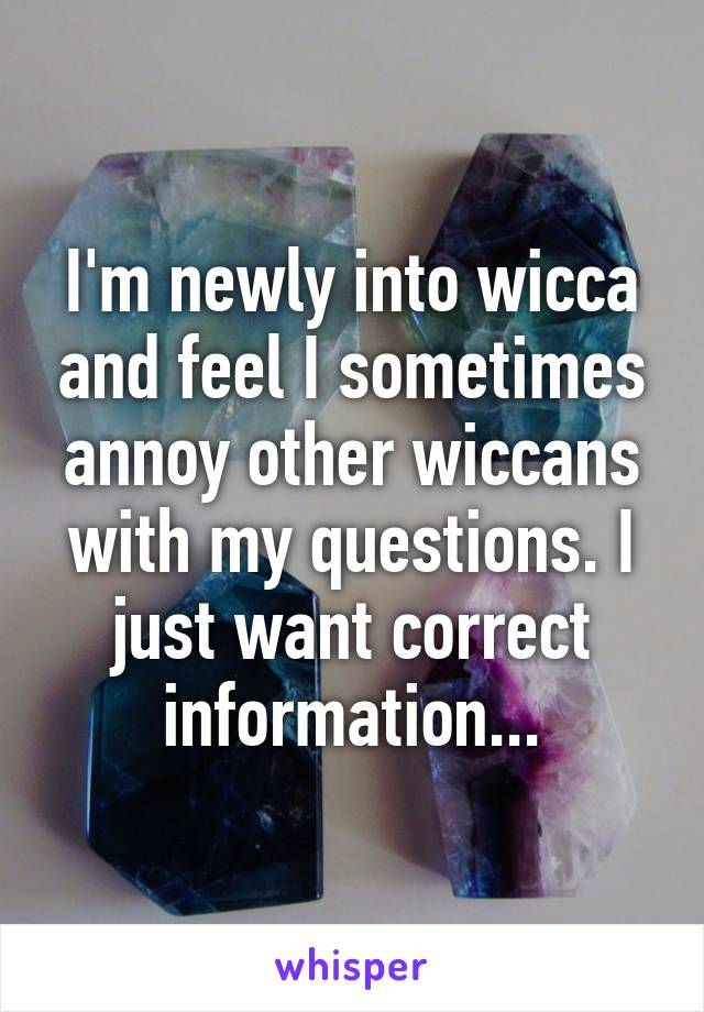 I'm newly into wicca and feel I sometimes annoy other wiccans with my questions. I just want correct information...