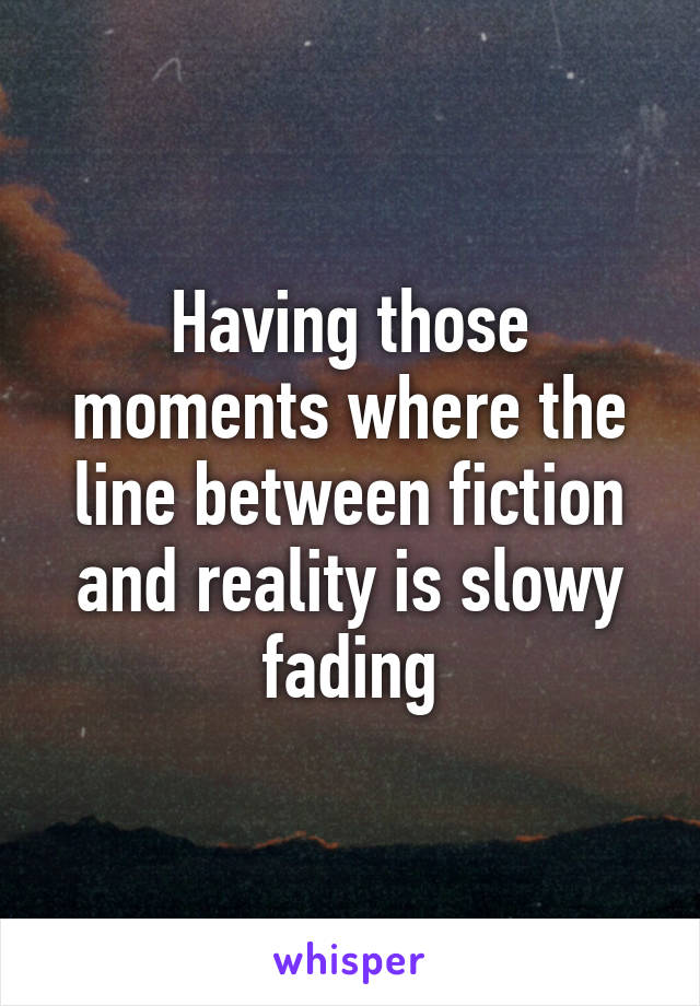 Having those moments where the line between fiction and reality is slowy fading