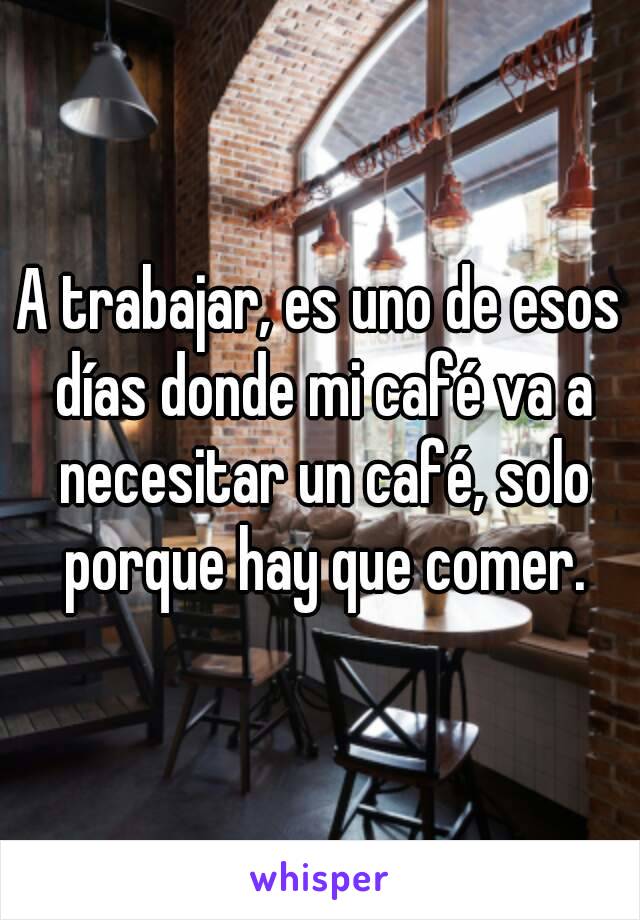 A trabajar, es uno de esos días donde mi café va a necesitar un café, solo porque hay que comer.