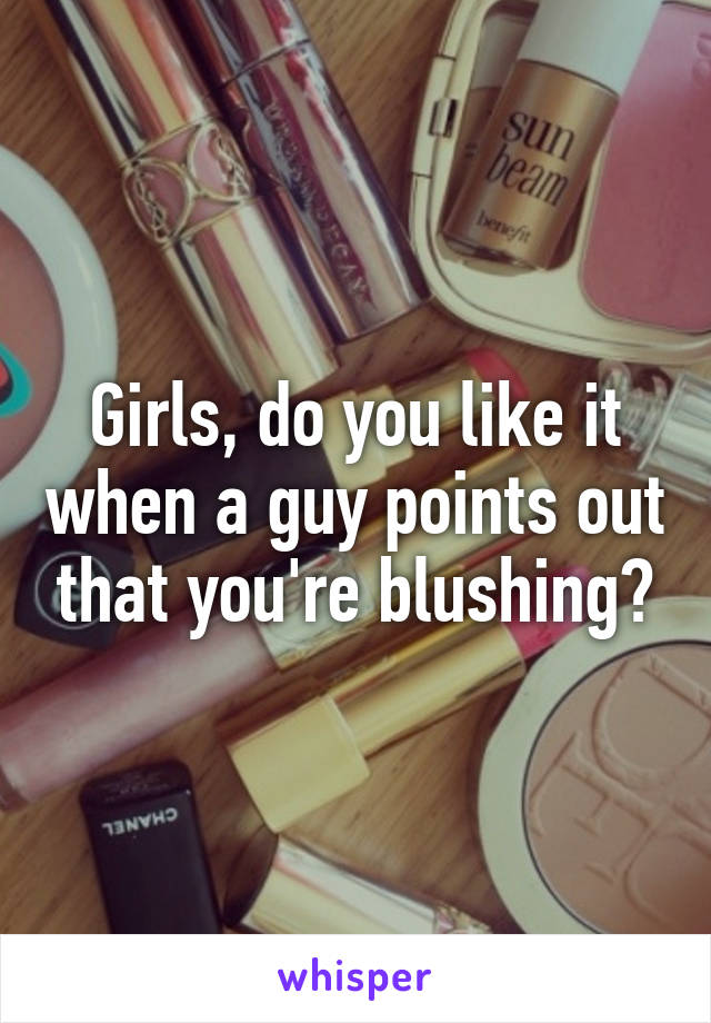 Girls, do you like it when a guy points out that you're blushing?