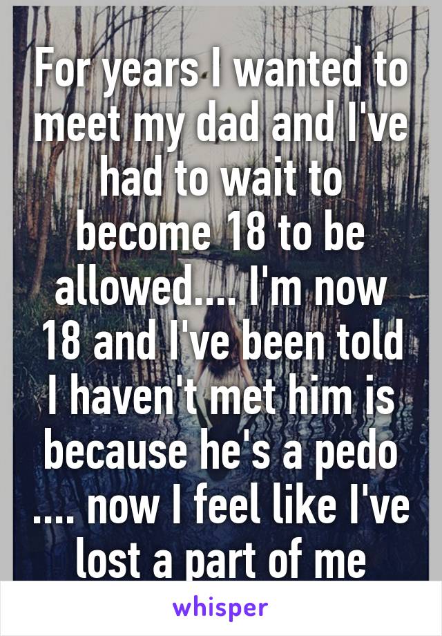 For years I wanted to meet my dad and I've had to wait to become 18 to be allowed.... I'm now 18 and I've been told I haven't met him is because he's a pedo .... now I feel like I've lost a part of me