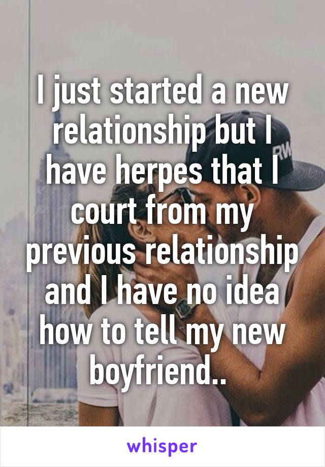 I just started a new relationship but I have herpes that I court from my previous relationship and I have no idea how to tell my new boyfriend.. 