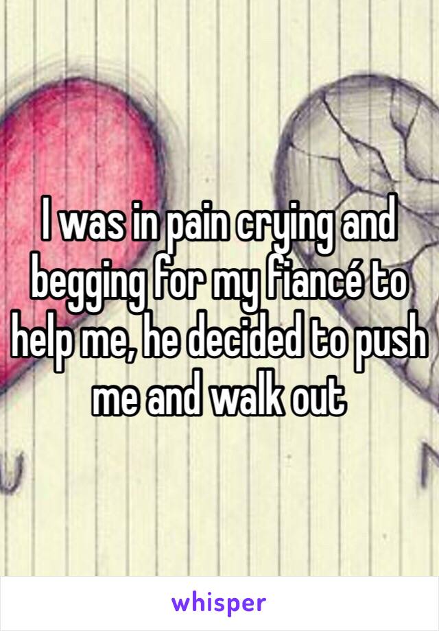 I was in pain crying and begging for my fiancé to help me, he decided to push me and walk out 