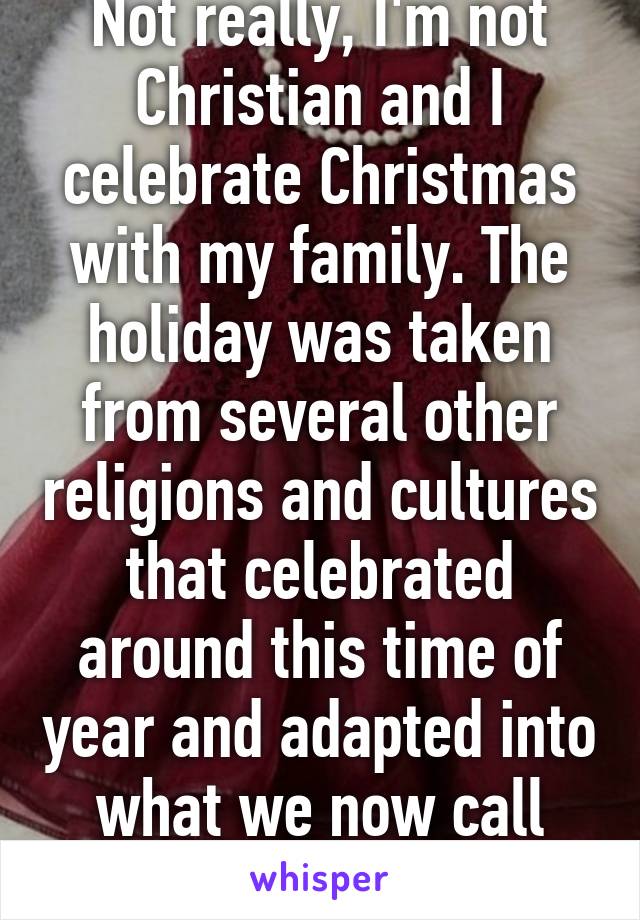 Not really, I'm not Christian and I celebrate Christmas with my family. The holiday was taken from several other religions and cultures that celebrated around this time of year and adapted into what we now call Christmas. 