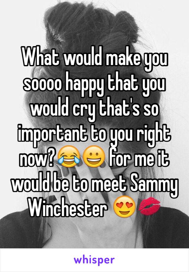 What would make you soooo happy that you would cry that's so important to you right now?😂😀 for me it would be to meet Sammy Winchester 😍💋