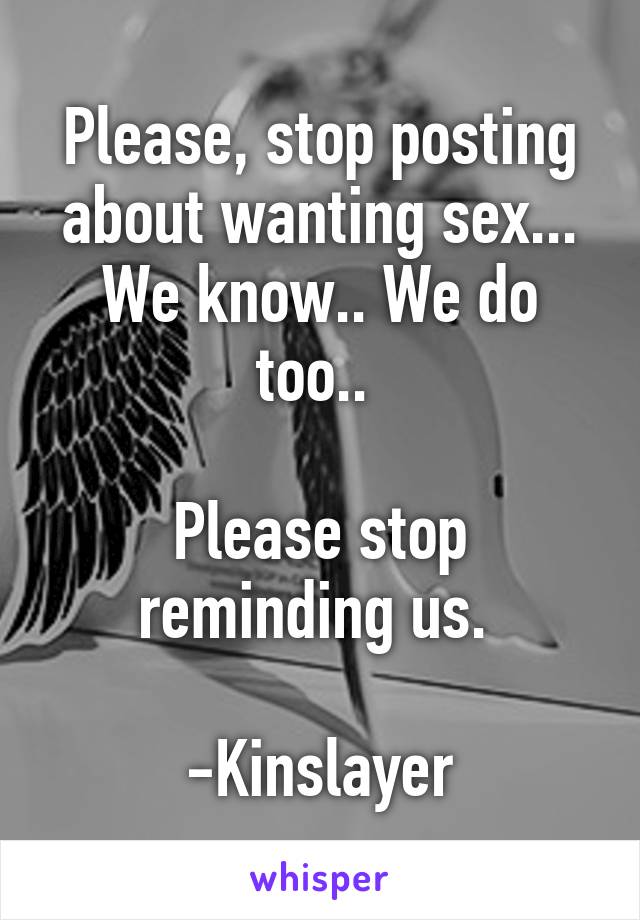 Please, stop posting about wanting sex... We know.. We do too.. 

Please stop reminding us. 

-Kinslayer