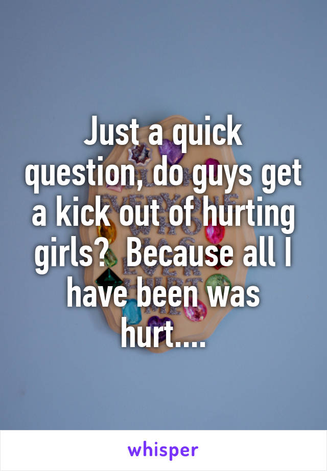 Just a quick question, do guys get a kick out of hurting girls?  Because all I have been was hurt....