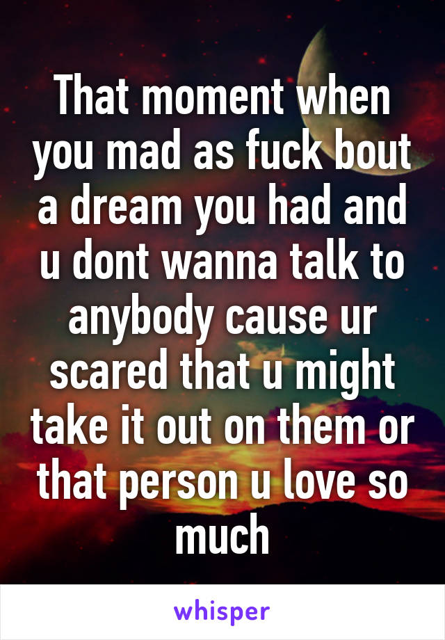 That moment when you mad as fuck bout a dream you had and u dont wanna talk to anybody cause ur scared that u might take it out on them or that person u love so much