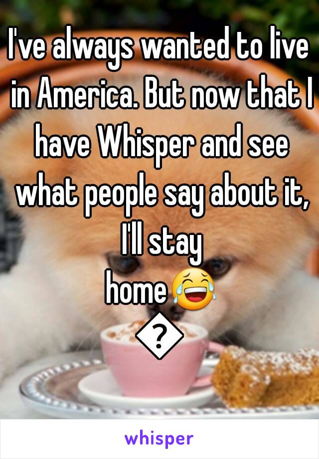 I've always wanted to live in America. But now that I have Whisper and see what people say about it, I'll stay home😂😂