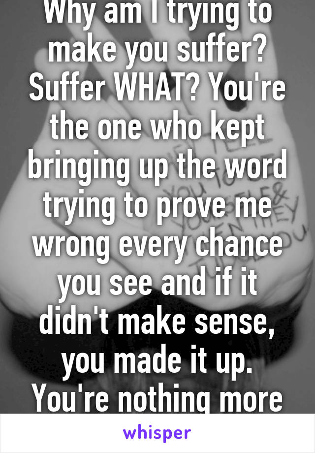 Why am I trying to make you suffer? Suffer WHAT? You're the one who kept bringing up the word trying to prove me wrong every chance you see and if it didn't make sense, you made it up. You're nothing more than a bully. 