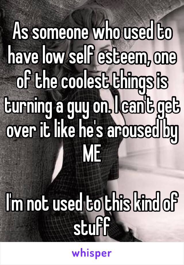 As someone who used to have low self esteem, one of the coolest things is turning a guy on. I can't get over it like he's aroused by ME 

I'm not used to this kind of stuff 