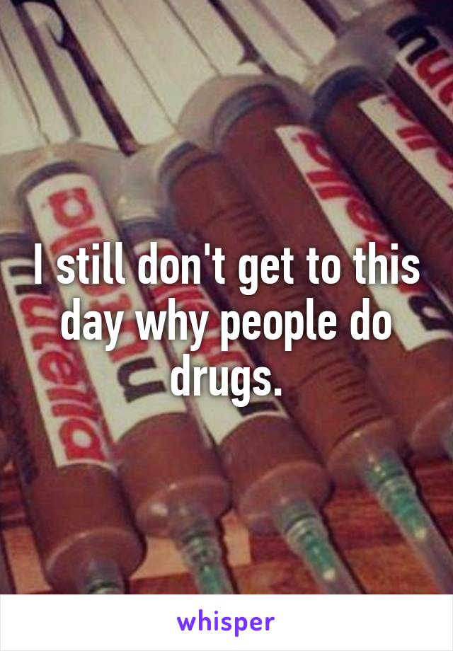 I still don't get to this day why people do drugs.