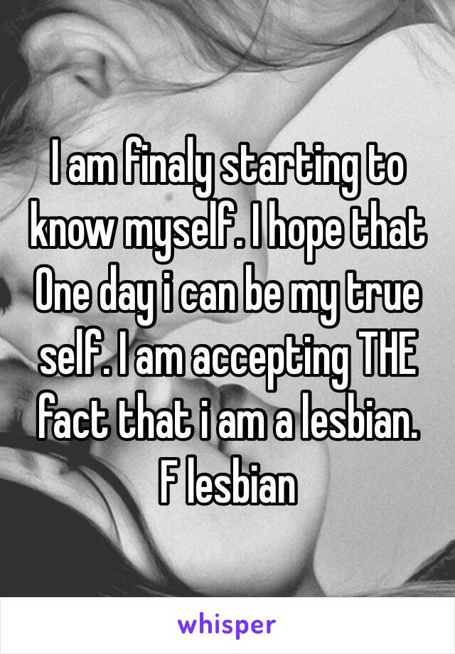 I am finaly starting to know myself. I hope that One day i can be my true self. I am accepting THE fact that i am a lesbian. 
F lesbian 