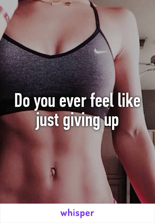 Do you ever feel like just giving up