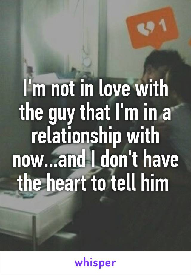 I'm not in love with the guy that I'm in a relationship with now...and I don't have the heart to tell him 