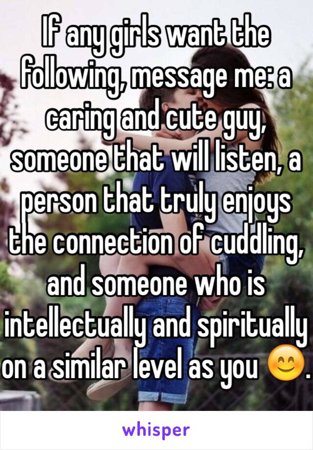 If any girls want the following, message me: a caring and cute guy, someone that will listen, a person that truly enjoys the connection of cuddling, and someone who is intellectually and spiritually on a similar level as you 😊.