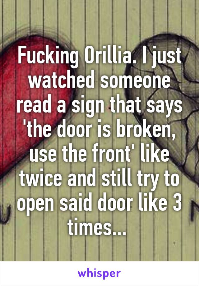 Fucking Orillia. I just watched someone read a sign that says 'the door is broken, use the front' like twice and still try to open said door like 3 times... 