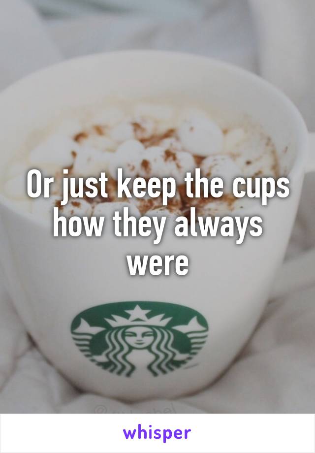 Or just keep the cups how they always were