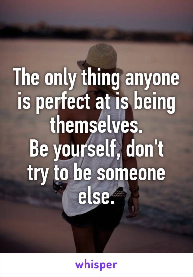 The only thing anyone is perfect at is being themselves.
Be yourself, don't try to be someone else.