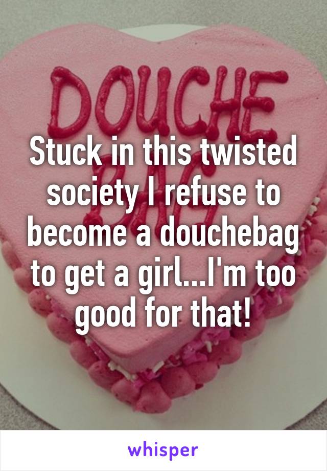 Stuck in this twisted society I refuse to become a douchebag to get a girl...I'm too good for that!