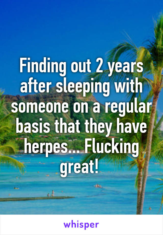 Finding out 2 years after sleeping with someone on a regular basis that they have herpes... Flucking great! 