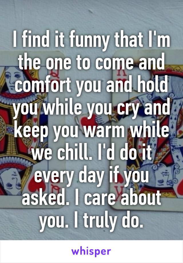 I find it funny that I'm the one to come and comfort you and hold you while you cry and keep you warm while we chill. I'd do it every day if you asked. I care about you. I truly do.