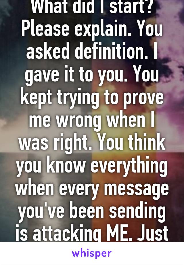 What did I start? Please explain. You asked definition. I gave it to you. You kept trying to prove me wrong when I was right. You think you know everything when every message you've been sending is attacking ME. Just get over yourself.