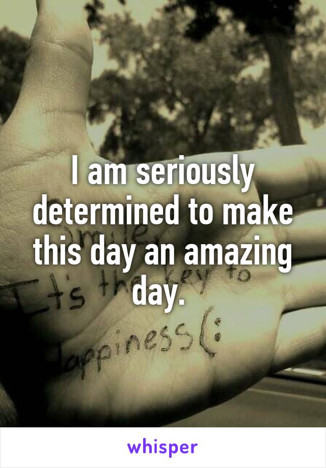 I am seriously determined to make this day an amazing day. 