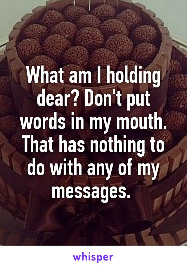 What am I holding dear? Don't put words in my mouth. That has nothing to do with any of my messages. 