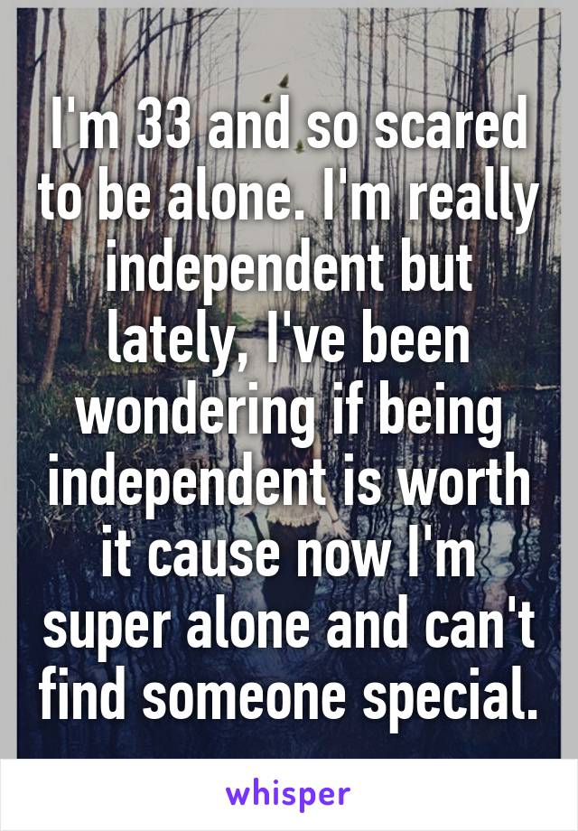 I'm 33 and so scared to be alone. I'm really independent but lately, I've been wondering if being independent is worth it cause now I'm super alone and can't find someone special.