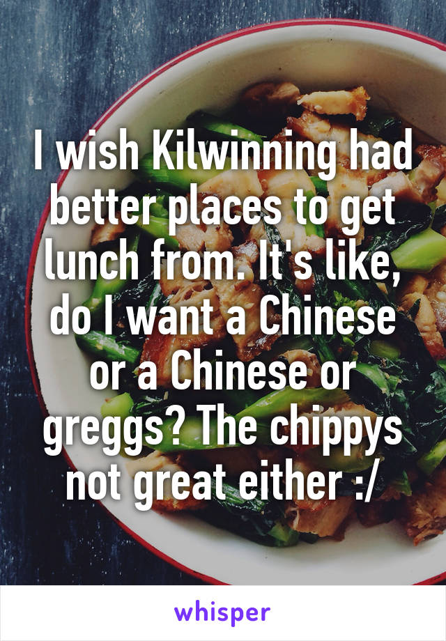 I wish Kilwinning had better places to get lunch from. It's like, do I want a Chinese or a Chinese or greggs? The chippys not great either :/