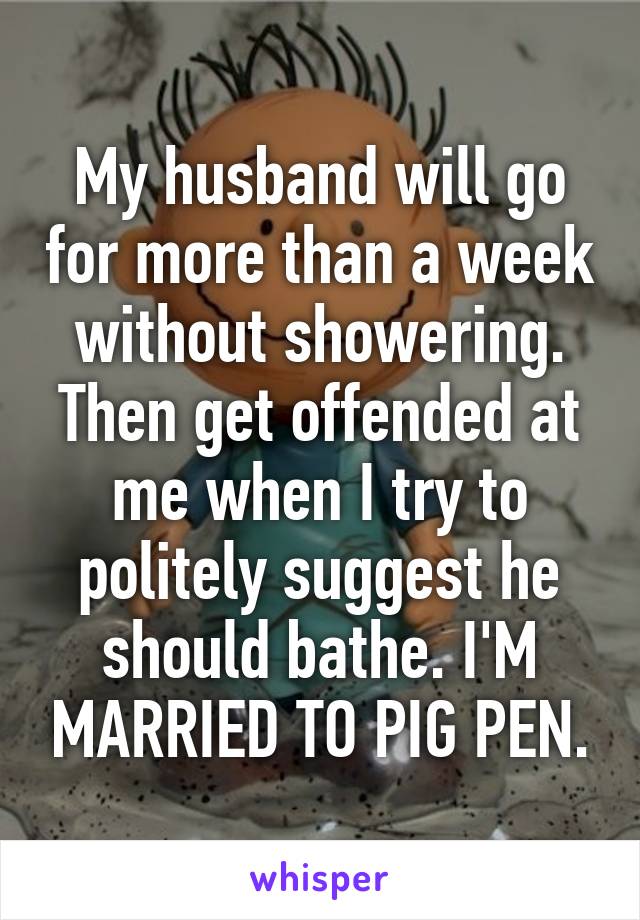 My husband will go for more than a week without showering. Then get offended at me when I try to politely suggest he should bathe. I'M MARRIED TO PIG PEN.