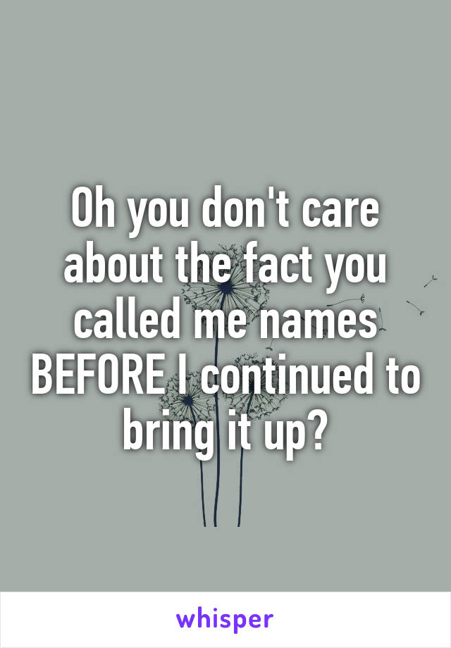 Oh you don't care about the fact you called me names BEFORE I continued to bring it up?