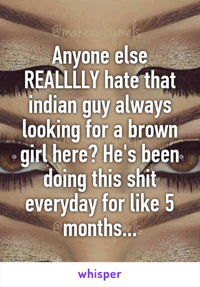 Anyone else REALLLLY hate that indian guy always looking for a brown girl here? He's been doing this shit everyday for like 5 months...