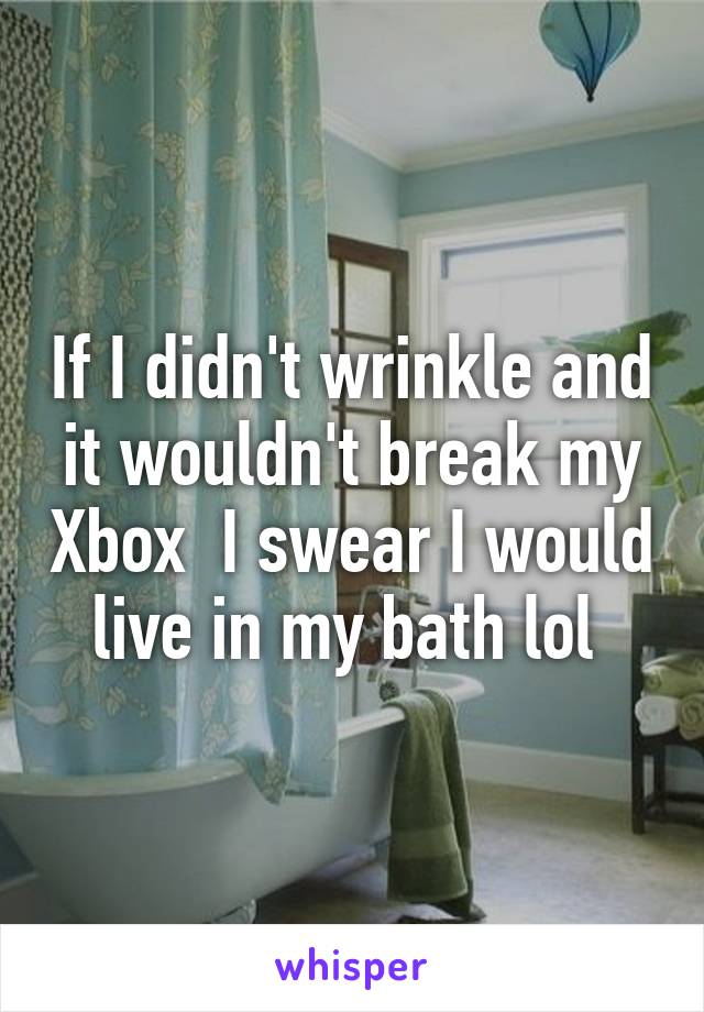 If I didn't wrinkle and it wouldn't break my Xbox  I swear I would live in my bath lol 