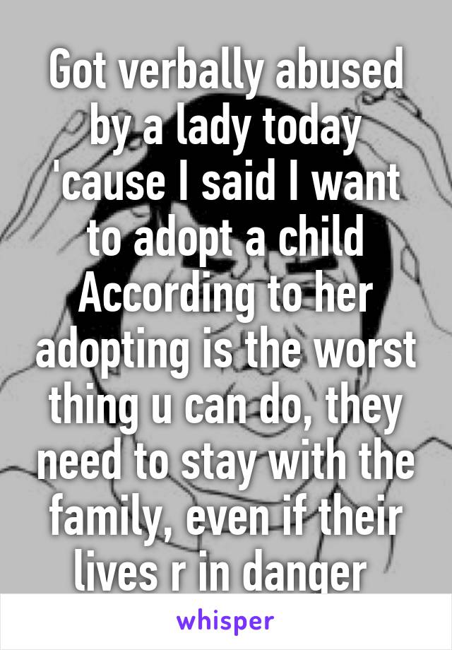 Got verbally abused by a lady today 'cause I said I want to adopt a child
According to her adopting is the worst thing u can do, they need to stay with the family, even if their lives r in danger 