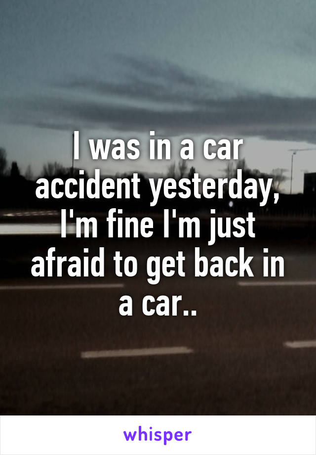 I was in a car accident yesterday, I'm fine I'm just afraid to get back in a car..