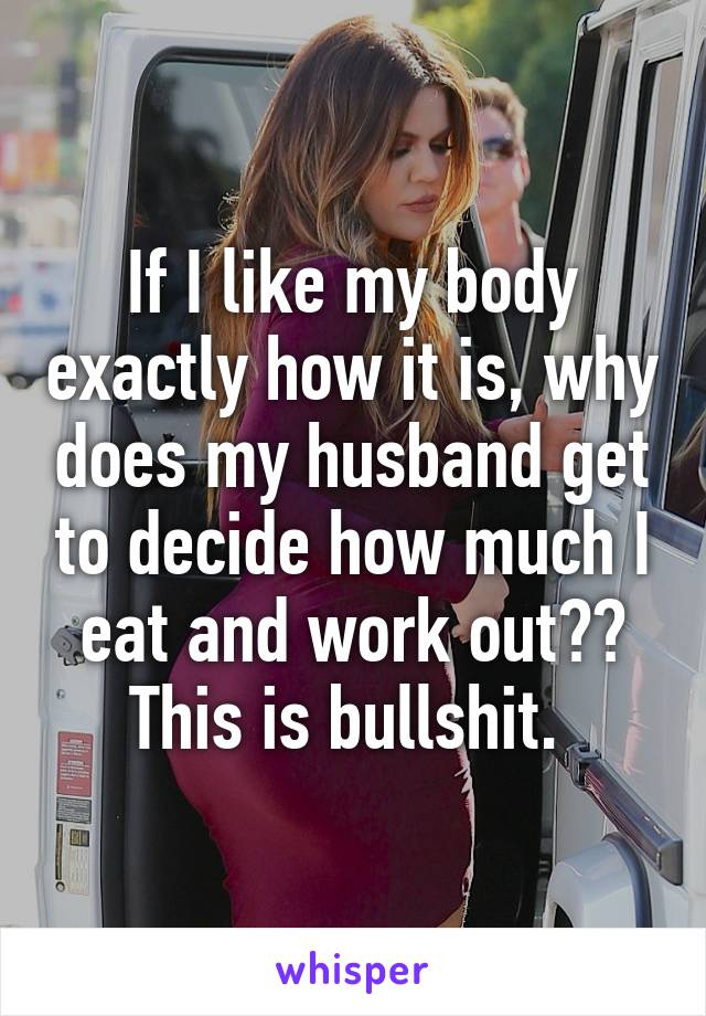 If I like my body exactly how it is, why does my husband get to decide how much I eat and work out?? This is bullshit. 